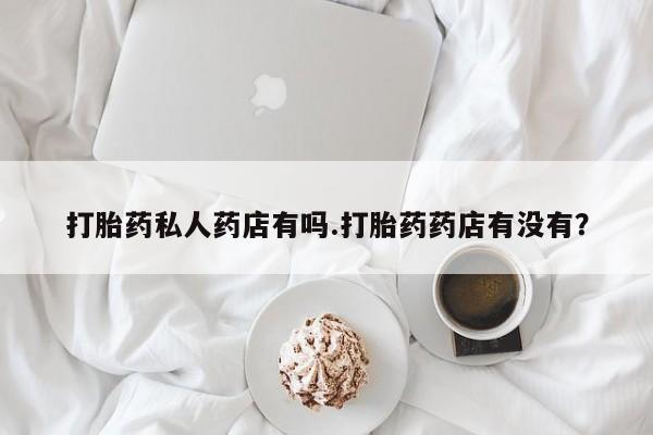 流产药叫什么名字微信怎么购买打胎药私人药店有吗.打胎药药店有没有？