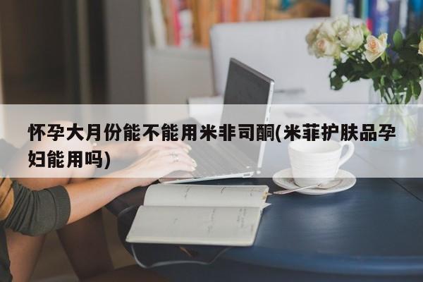 流产药叫什么名字微信怎么购买怀孕大月份能不能用米非司酮(米菲护肤品孕妇能用吗)