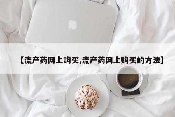 流产药叫什么名字微信怎么购买【流产药网上购买,流产药网上购买的方法】