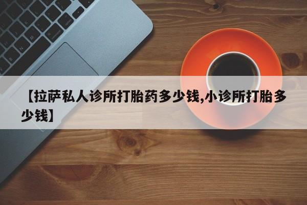 流产药叫什么名字微信怎么购买【拉萨私人诊所打胎药多少钱,小诊所打胎多少钱】