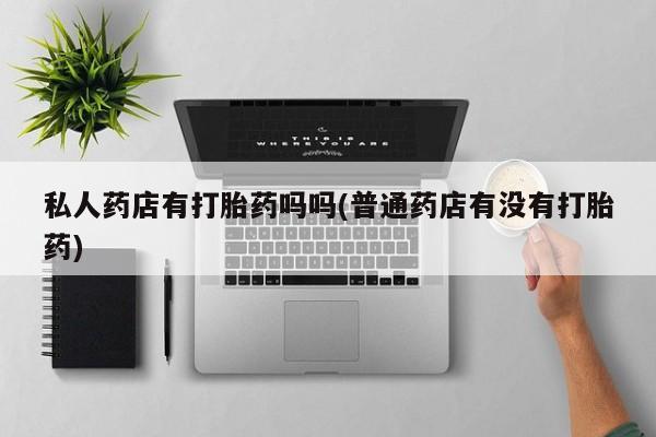 流产药叫什么名字微信怎么购买私人药店有打胎药吗吗(普通药店有没有打胎药)