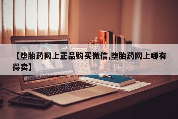 流产药叫什么名字微信怎么购买【堕胎药网上正品购买微信,堕胎药网上哪有得卖】